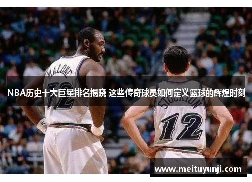 NBA历史十大巨星排名揭晓 这些传奇球员如何定义篮球的辉煌时刻